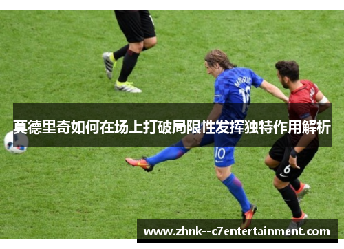 莫德里奇如何在场上打破局限性发挥独特作用解析
