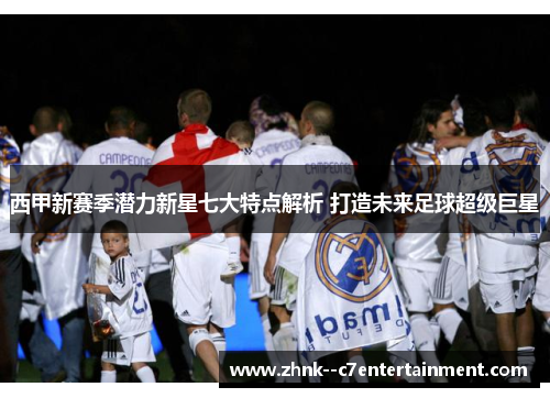 西甲新赛季潜力新星七大特点解析 打造未来足球超级巨星