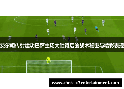 费尔明传射建功巴萨主场大胜背后的战术秘密与精彩表现