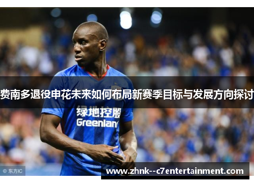 费南多退役申花未来如何布局新赛季目标与发展方向探讨 费南多退役申花未来如何布局新赛季目标与发展方向探讨