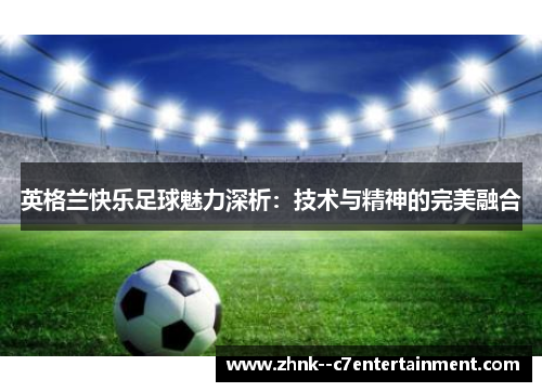 英格兰快乐足球魅力深析:技术与精神的完美融合 英格兰快乐足球魅力深析:技术与精神的完美融合