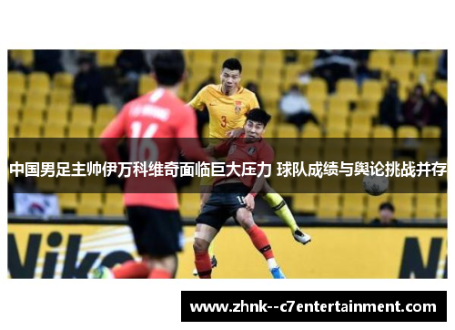 中国男足主帅伊万科维奇面临巨大压力 球队成绩与舆论挑战并存