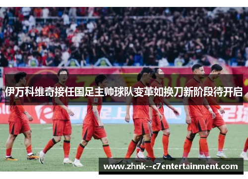 伊万科维奇接任国足主帅球队变革如换刀新阶段待开启