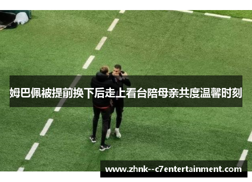 姆巴佩被提前换下后走上看台陪母亲共度温馨时刻 姆巴佩被提前换下后走上看台陪母亲共度温馨时刻