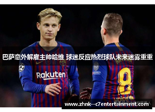 巴萨意外解雇主帅哈维 球迷反应热烈球队未来迷雾重重