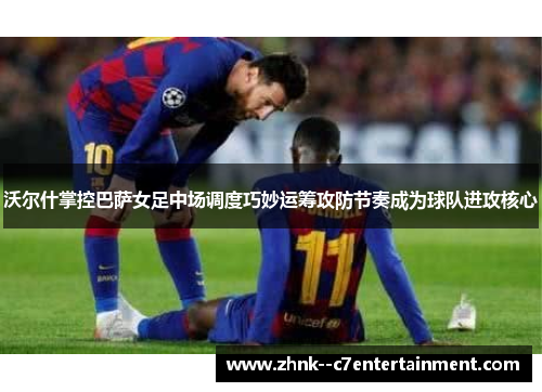 沃尔什掌控巴萨女足中场调度巧妙运筹攻防节奏成为球队进攻核心 沃尔什掌控巴萨女足中场调度巧妙运筹攻防节奏成为球队进攻核心