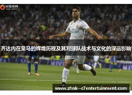 齐达内在皇马的辉煌历程及其对球队战术与文化的深远影响