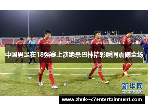 中国男足在18强赛上演绝杀巴林精彩瞬间震撼全场