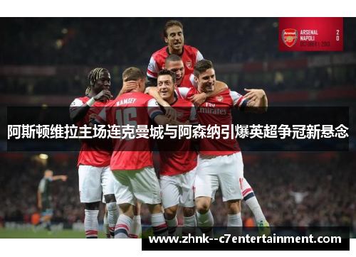 阿斯顿维拉主场连克曼城与阿森纳引爆英超争冠新悬念 阿斯顿维拉主场连克曼城与阿森纳引爆英超争冠新悬念